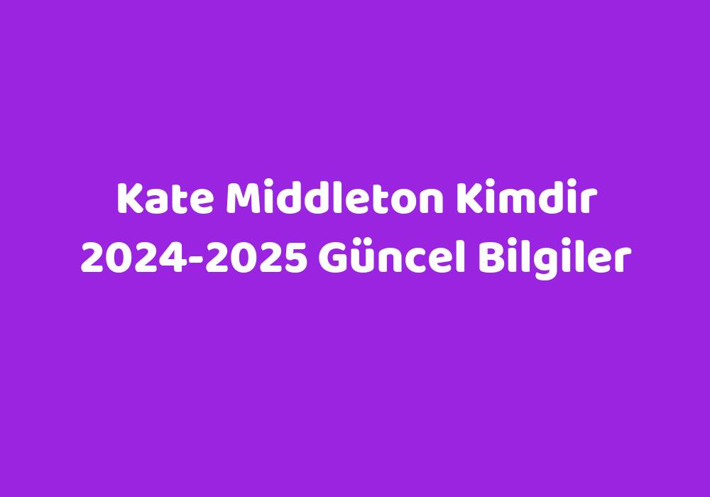 Kate Middleton Kimdir 20242025 Güncel Bilgiler Teknoloji Bul